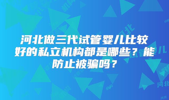 河北做三代试管婴儿比较好的私立机构都是哪些？能防止被骗吗？