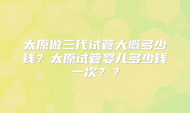 太原做三代试管大概多少钱？太原试管婴儿多少钱一次？？