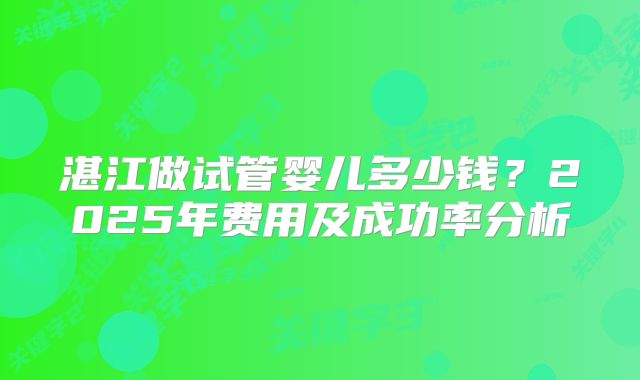 湛江做试管婴儿多少钱？2025年费用及成功率分析