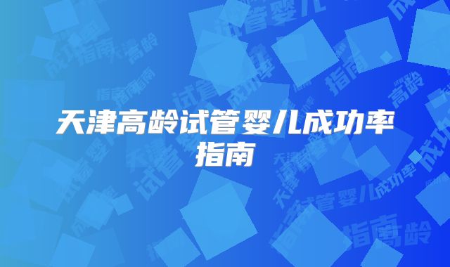 天津高龄试管婴儿成功率指南