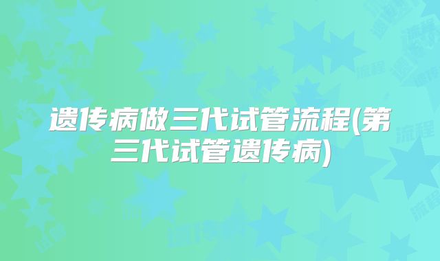 遗传病做三代试管流程(第三代试管遗传病)