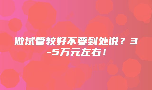 做试管较好不要到处说？3-5万元左右！