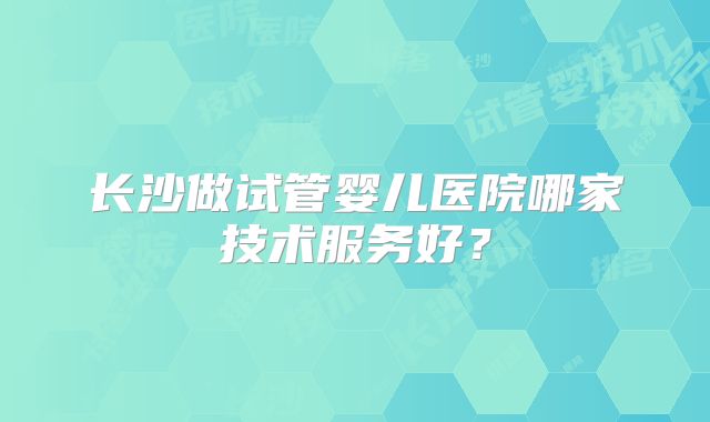 长沙做试管婴儿医院哪家技术服务好？