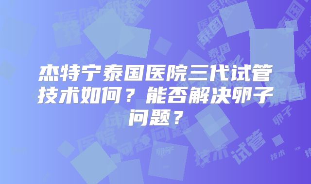 杰特宁泰国医院三代试管技术如何?能否解决卵子问题?