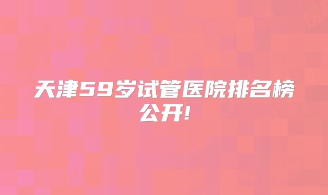 天津59岁试管医院排名榜公开!