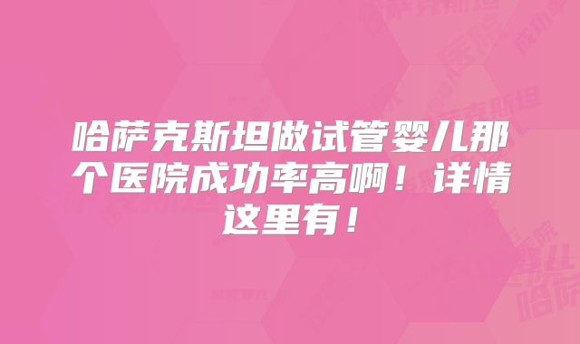 哈萨克斯坦做试管婴儿那个医院成功率高啊!详情这里有!
