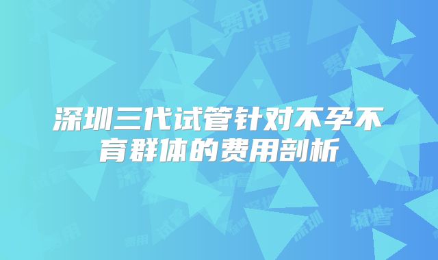 深圳三代试管针对不孕不育群体的费用剖析