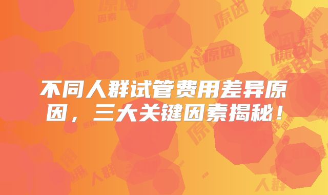 不同人群试管费用差异原因，三大关键因素揭秘！