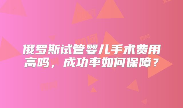 俄罗斯试管婴儿手术费用高吗，成功率如何保障？