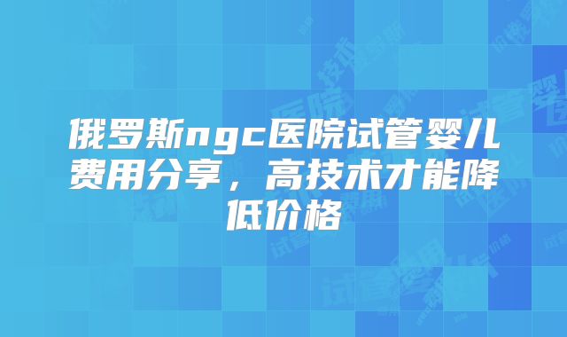 俄罗斯ngc医院试管婴儿费用分享，高技术才能降低价格