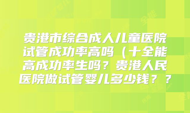 贵港市综合成人儿童医院试管成功率高吗（十全能高成功率生吗？贵港人民医院做试管婴儿多少钱？？