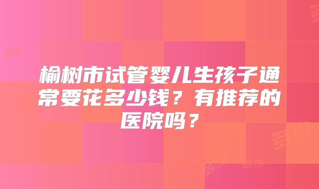 榆树市试管婴儿生孩子通常要花多少钱？有推荐的医院吗？