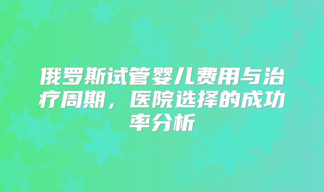 俄罗斯试管婴儿费用与治疗周期，医院选择的成功率分析