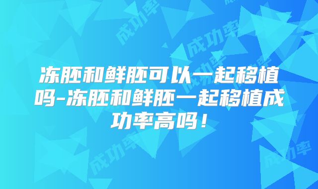 冻胚和鲜胚可以一起移植吗-冻胚和鲜胚一起移植成功率高吗！