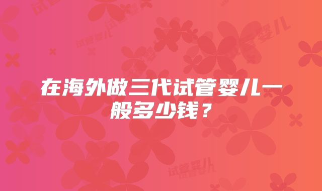 在海外做三代试管婴儿一般多少钱?