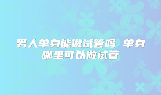 男人单身能做试管吗 单身哪里可以做试管