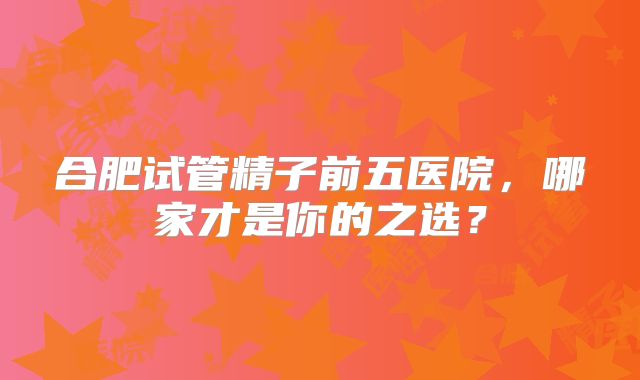 合肥试管精子前五医院，哪家才是你的之选？