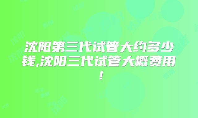 沈阳第三代试管大约多少钱,沈阳三代试管大概费用!