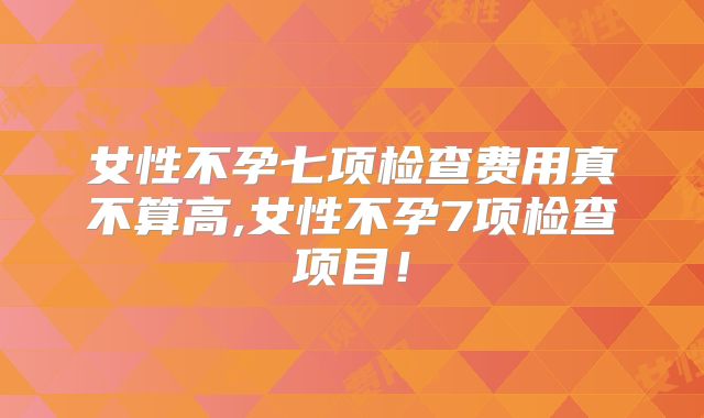 女性不孕七项检查费用真不算高,女性不孕7项检查项目！