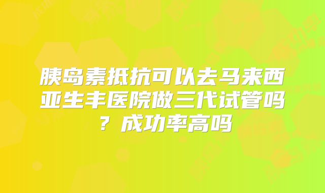 胰岛素抵抗可以去马来西亚生丰医院做三代试管吗？成功率高吗