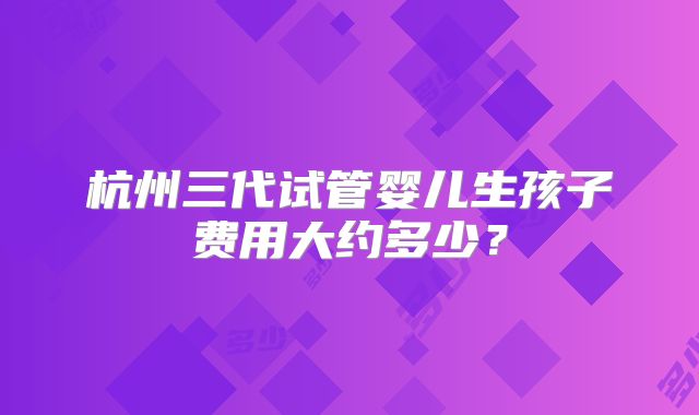 杭州三代试管婴儿生孩子费用大约多少？