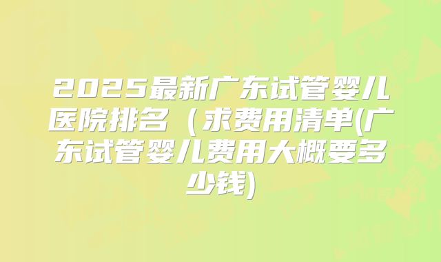 2025最新广东试管婴儿医院排名(求费用清单(广东试管婴儿费用大概要多少钱)