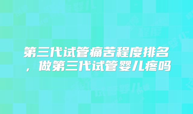 第三代试管痛苦程度排名，做第三代试管婴儿疼吗