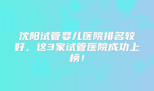 沈阳试管婴儿医院排名较好,这3家试管医院成功上榜!