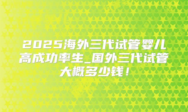 2025海外三代试管婴儿高成功率生_国外三代试管大概多少钱！