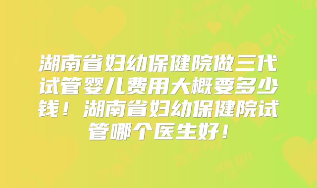 湖南省妇幼保健院做三代试管婴儿费用大概要多少钱!湖南省妇幼保健院试管哪个医生好!