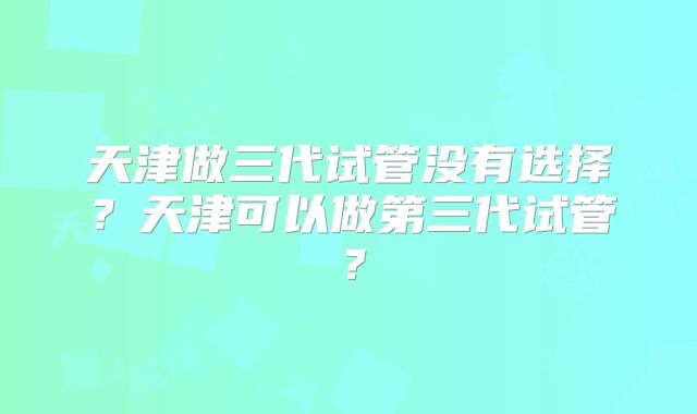 天津做三代试管没有选择?天津可以做第三代试管?
