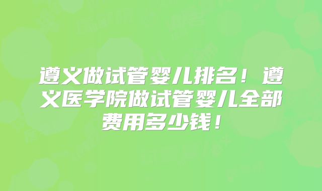 遵义做试管婴儿排名！遵义医学院做试管婴儿全部费用多少钱！