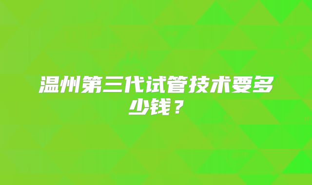 温州第三代试管技术要多少钱？