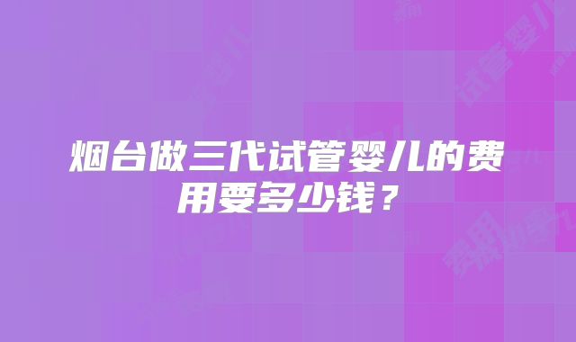 烟台做三代试管婴儿的费用要多少钱？