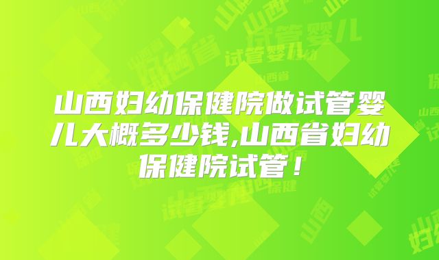 山西妇幼保健院做试管婴儿大概多少钱,山西省妇幼保健院试管！