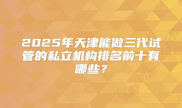 2025年天津能做三代试管的私立机构排名前十有哪些？