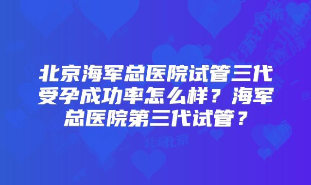 北京海军总医院试管三代受孕成功率怎么样?海军总医院第三代试管?