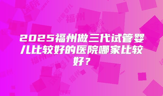 2025福州做三代试管婴儿比较好的医院哪家比较好?