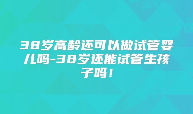 38岁高龄还可以做试管婴儿吗-38岁还能试管生孩子吗!