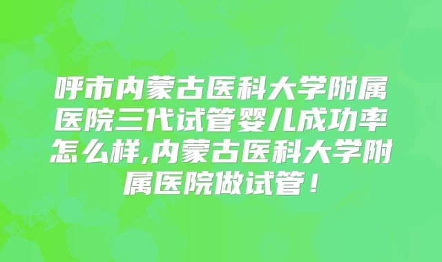 呼市内蒙古医科大学附属医院三代试管婴儿成功率怎么样,内蒙古医科大学附属医院做试管!