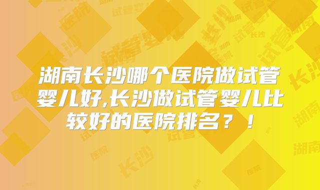湖南长沙哪个医院做试管婴儿好,长沙做试管婴儿比较好的医院排名?!