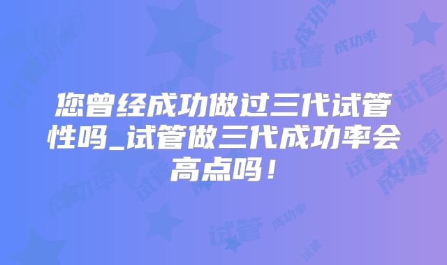您曾经成功做过三代试管性吗_试管做三代成功率会高点吗！