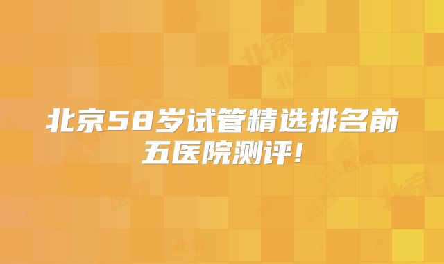 北京58岁试管精选排名前五医院测评!