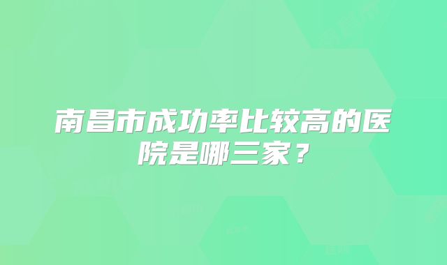 南昌市成功率比较高的医院是哪三家?
