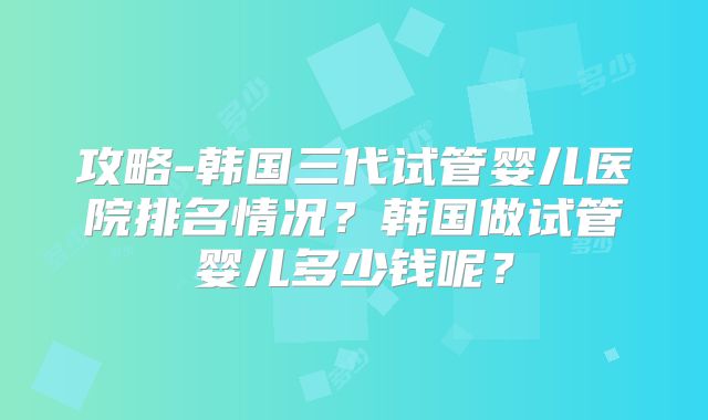 攻略-韩国三代试管婴儿医院排名情况？韩国做试管婴儿多少钱呢？