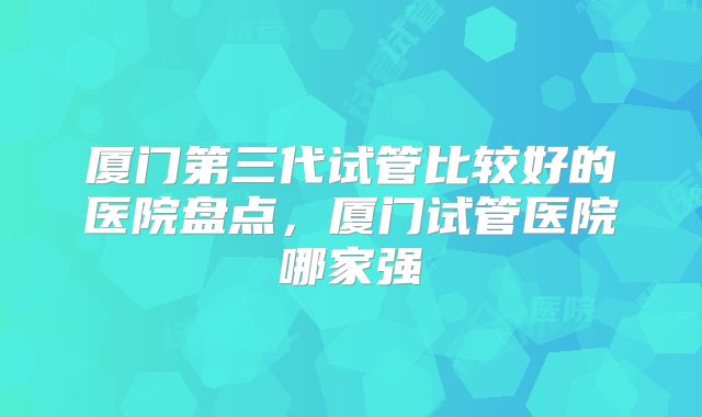 厦门第三代试管比较好的医院盘点，厦门试管医院哪家强