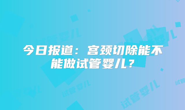 今日报道：宫颈切除能不能做试管婴儿？