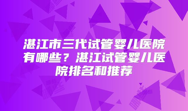 湛江市三代试管婴儿医院有哪些？湛江试管婴儿医院排名和推荐