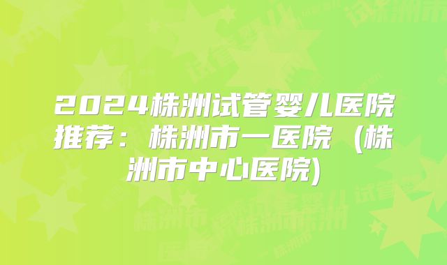 2024株洲试管婴儿医院推荐：株洲市一医院 (株洲市中心医院)