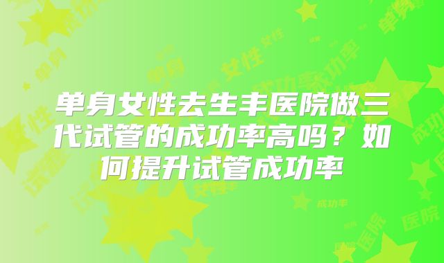 单身女性去生丰医院做三代试管的成功率高吗?如何提升试管成功率